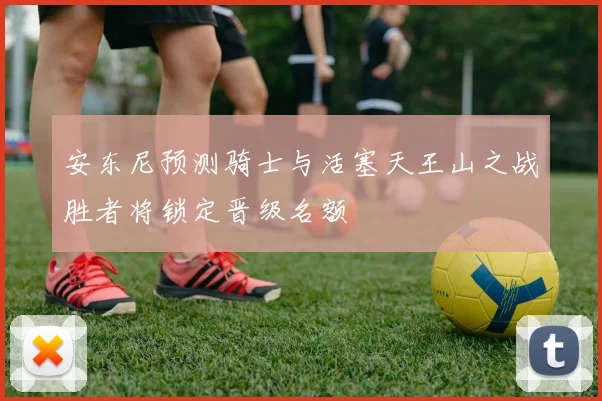 安东尼预测骑士与活塞天王山之战胜者将锁定晋级名额