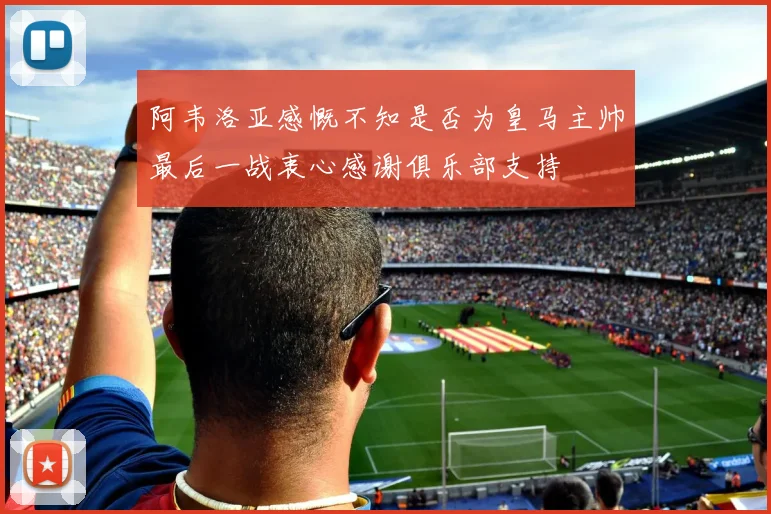 阿韦洛亚感慨不知是否为皇马主帅最后一战衷心感谢俱乐部支持