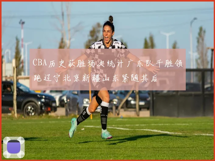 CBA历史获胜场次统计广东队千胜领跑辽宁北京新疆山东紧随其后
