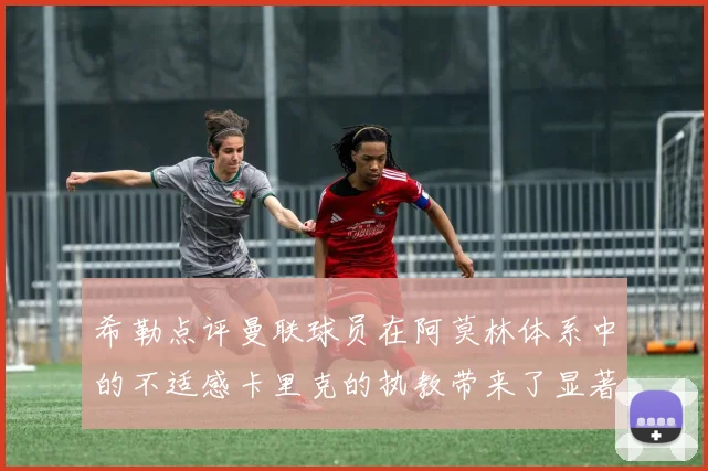 希勒点评曼联球员在阿莫林体系中的不适感卡里克的执教带来了显著变化