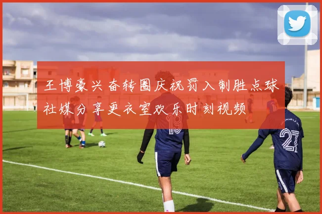 王博豪兴奋转圈庆祝罚入制胜点球社媒分享更衣室欢乐时刻视频