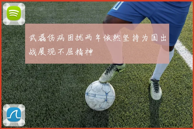 武磊伤病困扰两年依然坚持为国出战展现不屈精神