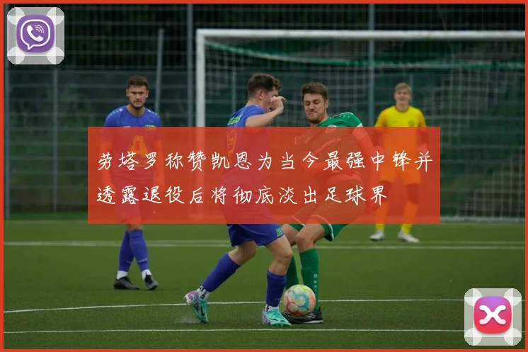 劳塔罗称赞凯恩为当今最强中锋并透露退役后将彻底淡出足球界