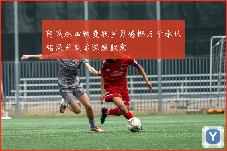 阿莫林回顾曼联岁月感慨万千承认错误并表示深感歉意
