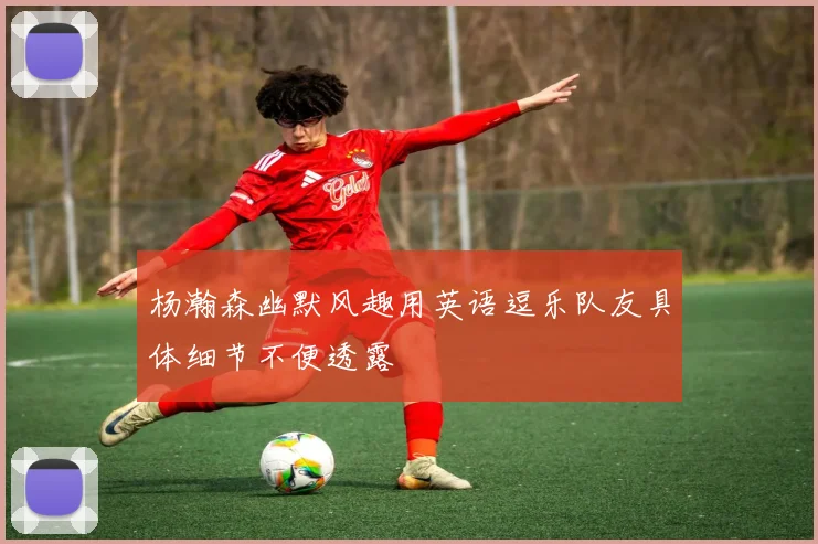 杨瀚森幽默风趣用英语逗乐队友具体细节不便透露