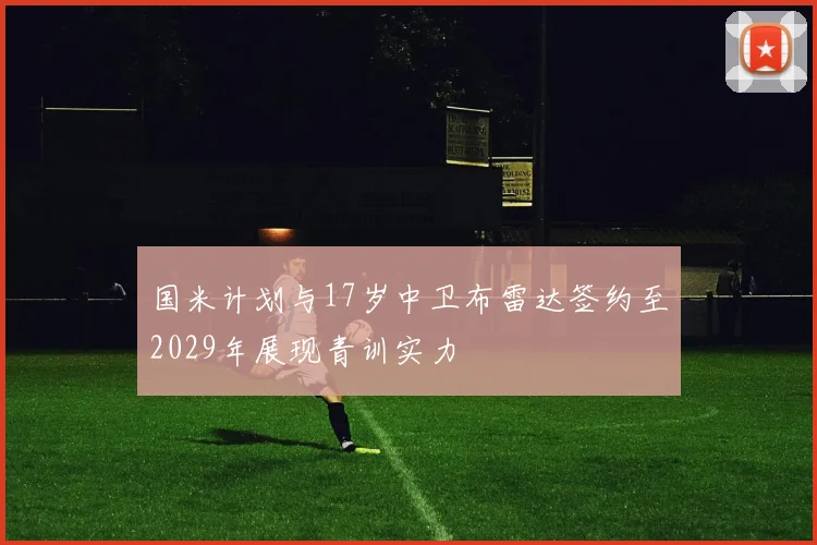 国米计划与17岁中卫布雷达签约至2029年展现青训实力