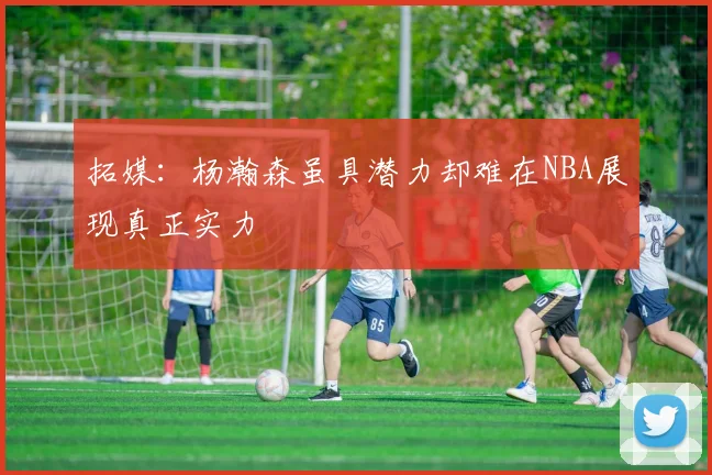 拓媒：杨瀚森虽具潜力却难在NBA展现真正实力