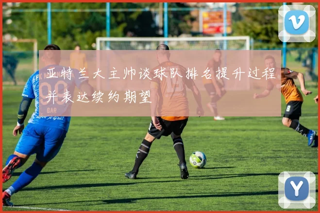 亚特兰大主帅谈球队排名提升过程并表达续约期望