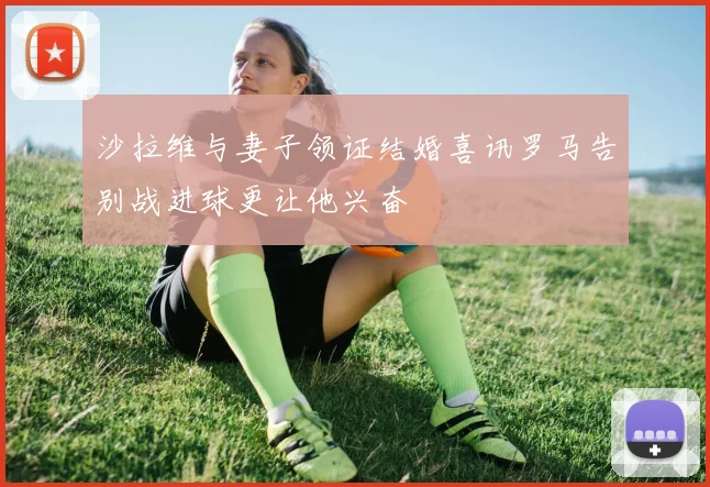 沙拉维与妻子领证结婚喜讯罗马告别战进球更让他兴奋