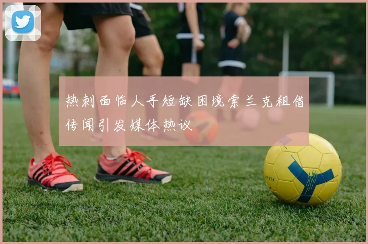 热刺面临人手短缺困境索兰克租借传闻引发媒体热议