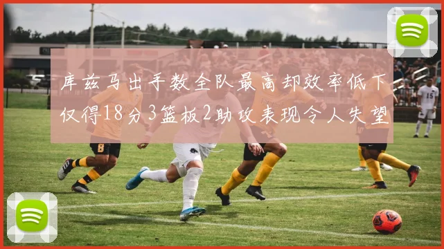 库兹马出手数全队最高却效率低下仅得18分3篮板2助攻表现令人失望