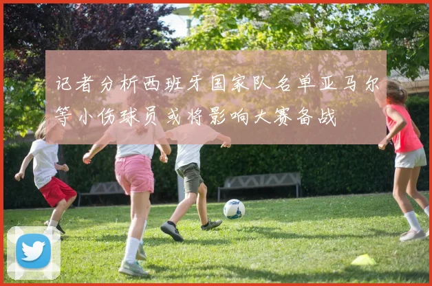 记者分析西班牙国家队名单亚马尔等小伤球员或将影响大赛备战