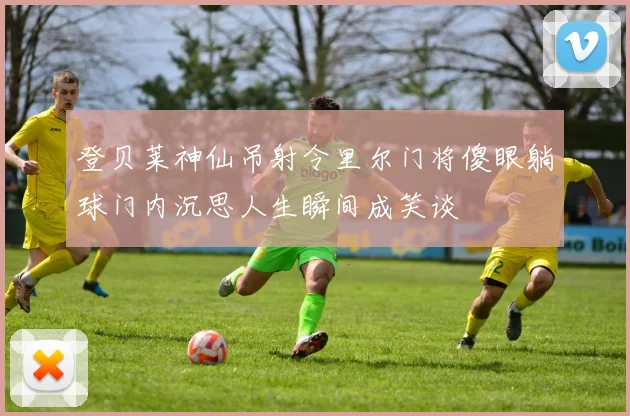 登贝莱神仙吊射令里尔门将傻眼躺球门内沉思人生瞬间成笑谈
