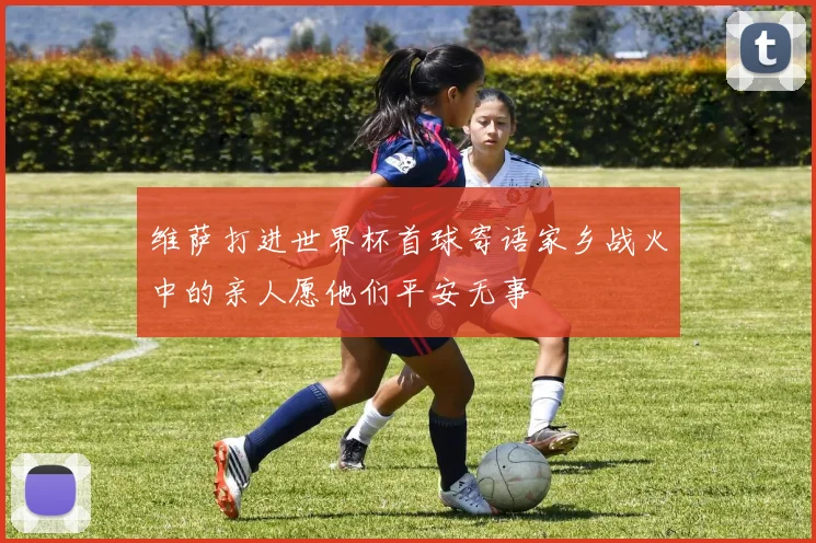 维萨打进世界杯首球寄语家乡战火中的亲人愿他们平安无事