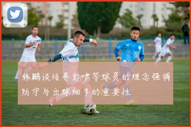 韩鹏谈培养彭啸等球员的理念强调防守与出球细节的重要性