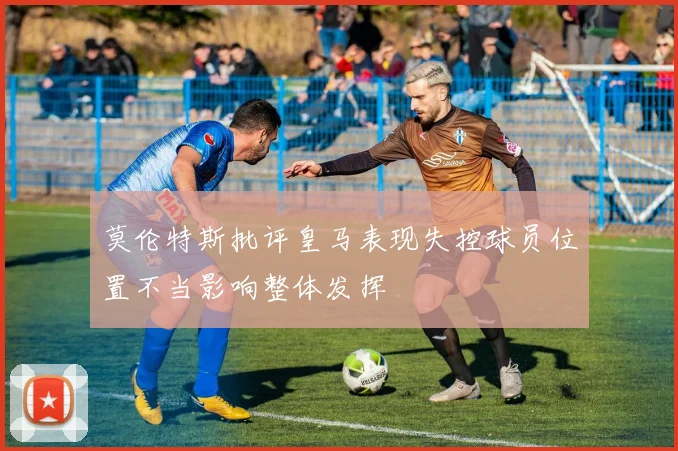 莫伦特斯批评皇马表现失控球员位置不当影响整体发挥